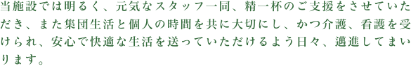 私たちは利用者様との１日１日を大切にし、「新しい我が家」の一員として共に歩んでいき、安心して暮らせる生活空間を提供していきます。