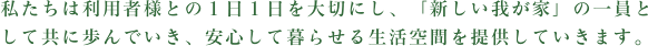 私たちは利用者様との１日１日を大切にし、「新しい我が家」の一員として共に歩んでいき、安心して暮らせる生活空間を提供していきます。